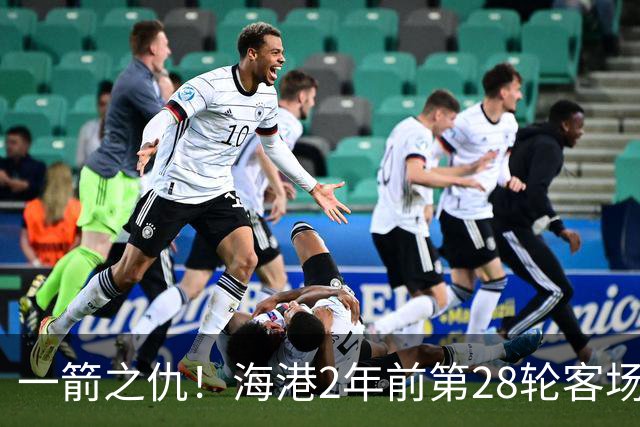 一箭之仇！海港2年前第28轮客场被蓉城打进3球，一度丢掉榜首位置