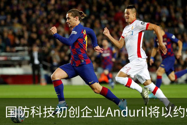 国防科技初创企业Anduril将以约900亿美元估值出售内部人士持股