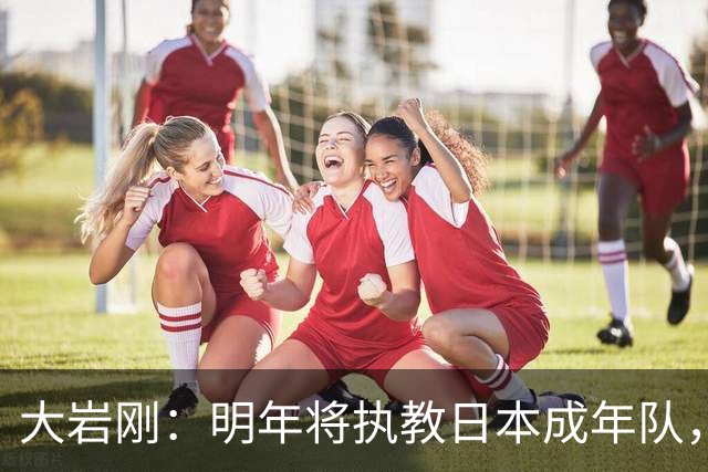 大岩刚：明年将执教日本成年队，我想球员会很好地展现自己