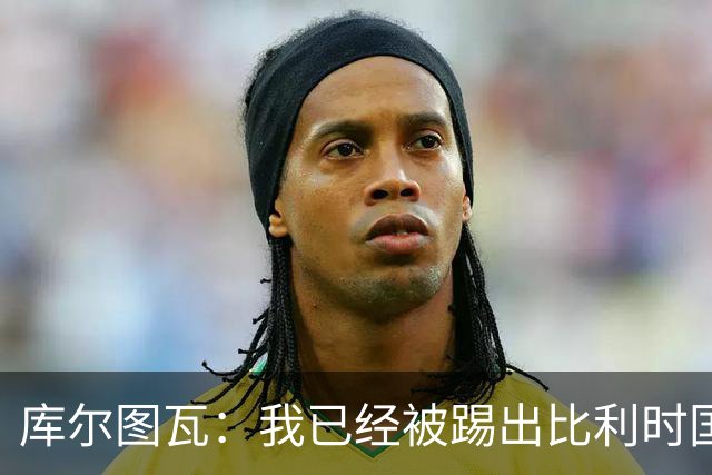 库尔图瓦：我已经被踢出比利时国家队球员群聊 从未要求保证首发