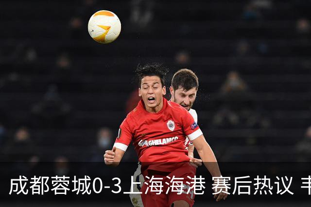 成都蓉城0-3上海海港 赛后热议 韦世豪会后悔吗？蓉城还有心气吗？