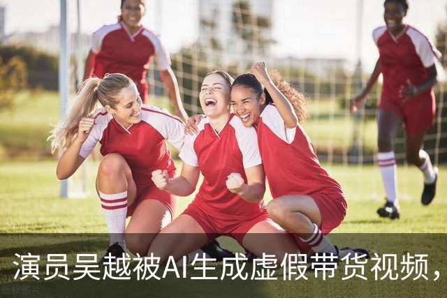 演员吴越被AI生成虚假带货视频，微信视频号回应称涉事账号已永久封禁