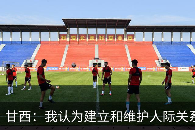 甘西：我认为建立和维护人际关系很重要 希望能帮助全队实现目标