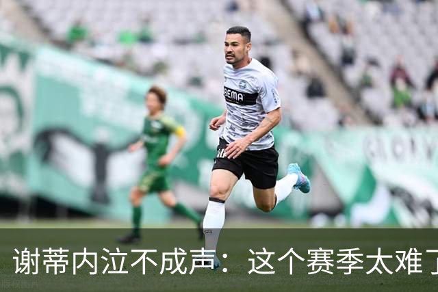 谢蒂内泣不成声：这个赛季太难了！两次受伤无法更多帮助球队