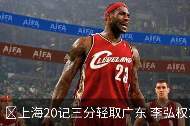 🏀上海20记三分轻取广东 李弘权27+6 拉塞尔22分 博日奇22+6