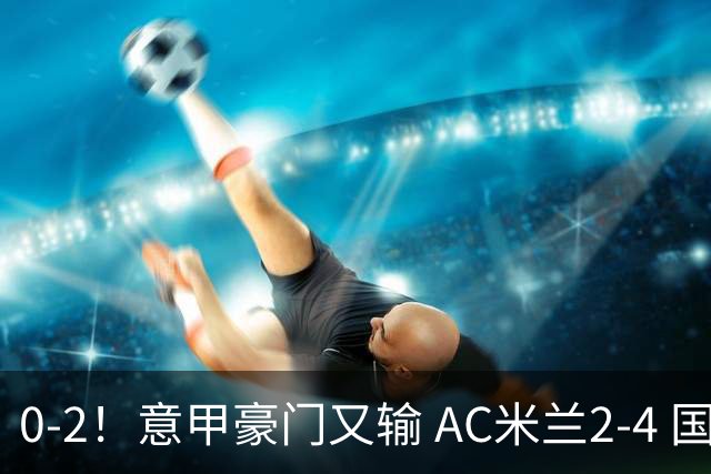 0-2！意甲豪门又输 AC米兰2-4 国际米兰戏剧2-0 最新积分榜：2队25分