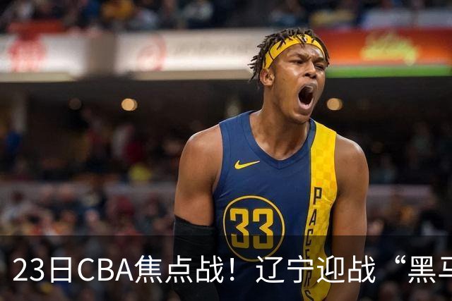 23日CBA焦点战！辽宁迎战“黑马”，段睿骐战旧主，乌戈冲击3连胜
