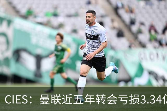 CIES：曼联近五年转会亏损3.34亿镑，欧洲球队中垫底